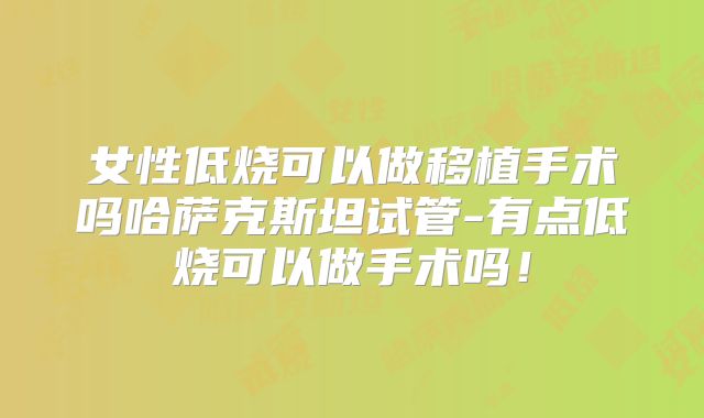 女性低烧可以做移植手术吗哈萨克斯坦试管-有点低烧可以做手术吗！