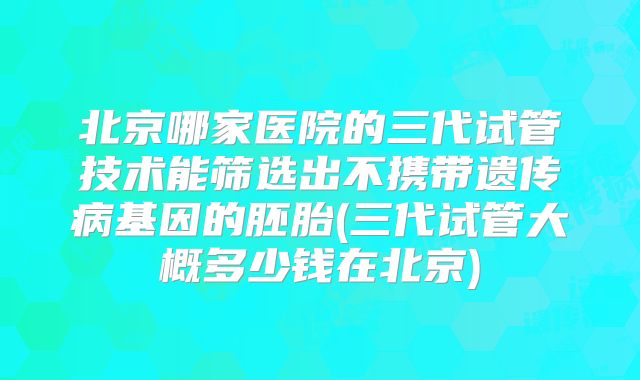 北京哪家医院的三代试管技术能筛选出不携带遗传病基因的胚胎(三代试管大概多少钱在北京)