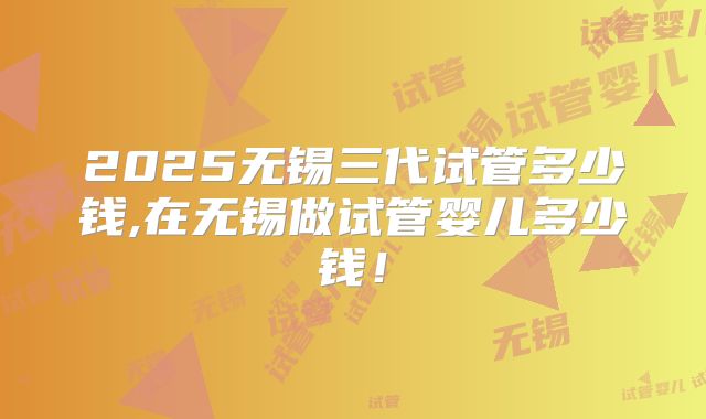 2025无锡三代试管多少钱,在无锡做试管婴儿多少钱！