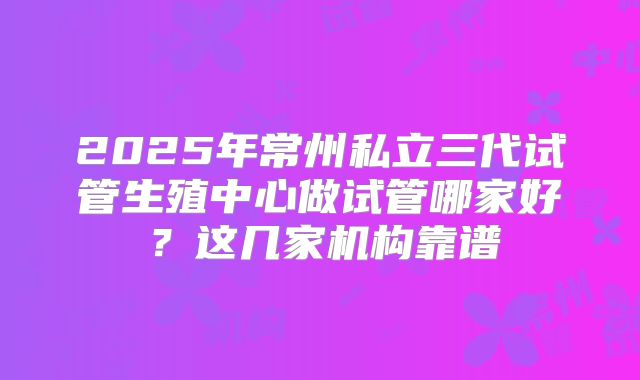 2025年常州私立三代试管生殖中心做试管哪家好？这几家机构靠谱