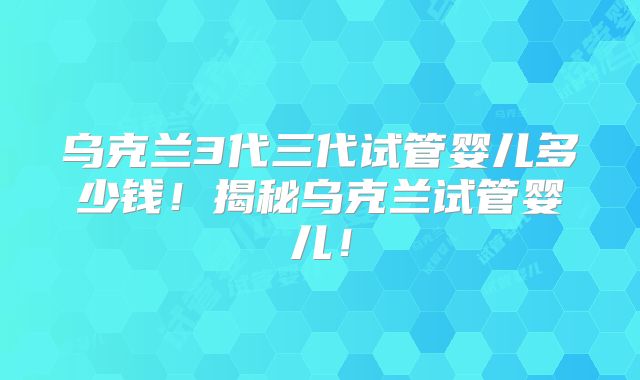 乌克兰3代三代试管婴儿多少钱！揭秘乌克兰试管婴儿！