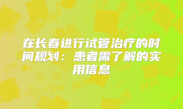 在长春进行试管治疗的时间规划：患者需了解的实用信息