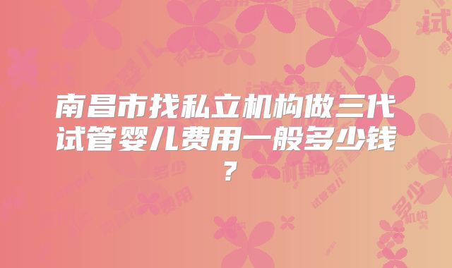 南昌市找私立机构做三代试管婴儿费用一般多少钱？