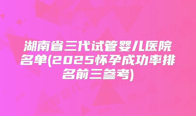 湖南省三代试管婴儿医院名单(2025怀孕成功率排名前三参考)
