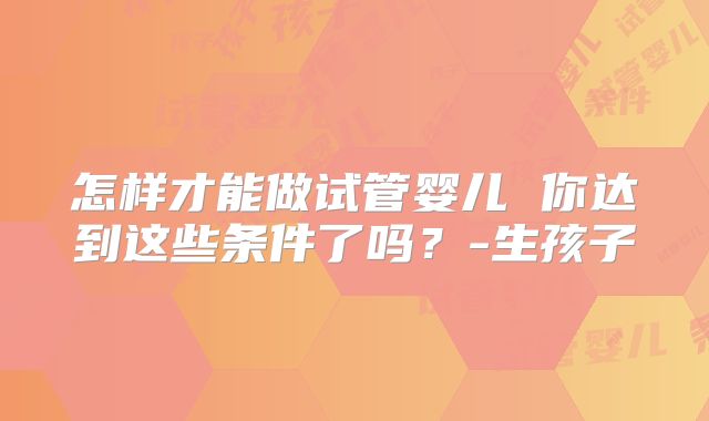 怎样才能做试管婴儿 你达到这些条件了吗？-生孩子