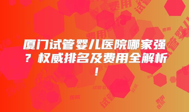 厦门试管婴儿医院哪家强？权威排名及费用全解析！