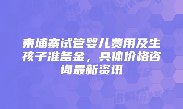 柬埔寨试管婴儿费用及生孩子准备金，具体价格咨询最新资讯