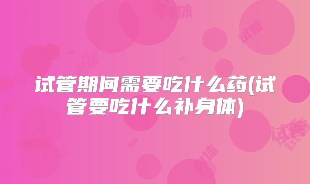 试管期间需要吃什么药(试管要吃什么补身体)