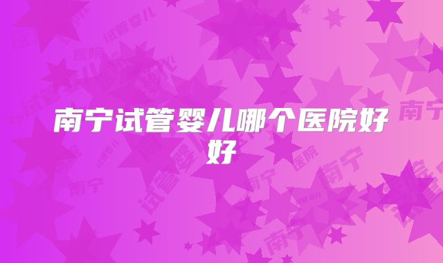 南宁试管婴儿哪个医院好好