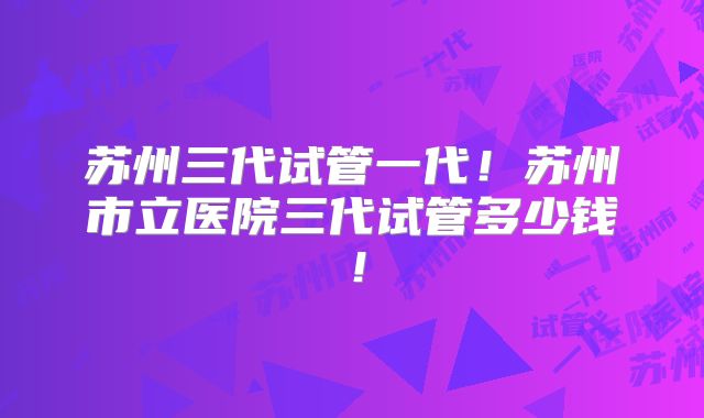苏州三代试管一代！苏州市立医院三代试管多少钱！