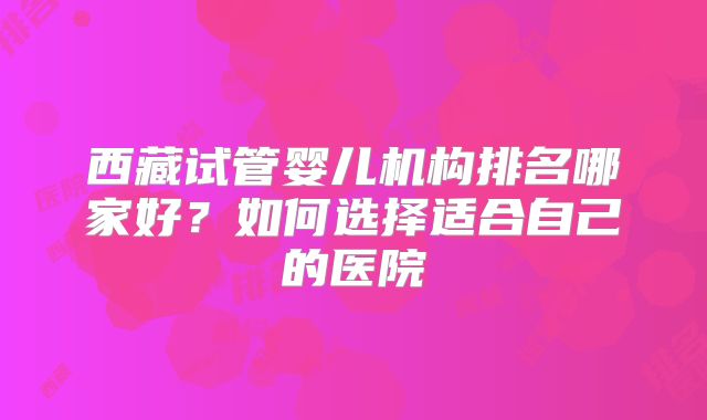 西藏试管婴儿机构排名哪家好？如何选择适合自己的医院