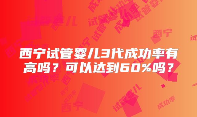 西宁试管婴儿3代成功率有高吗？可以达到60%吗？