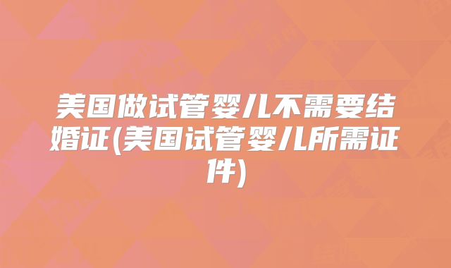 美国做试管婴儿不需要结婚证(美国试管婴儿所需证件)