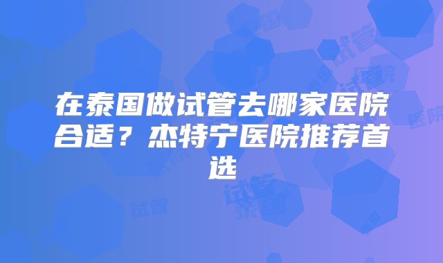 在泰国做试管去哪家医院合适？杰特宁医院推荐首选