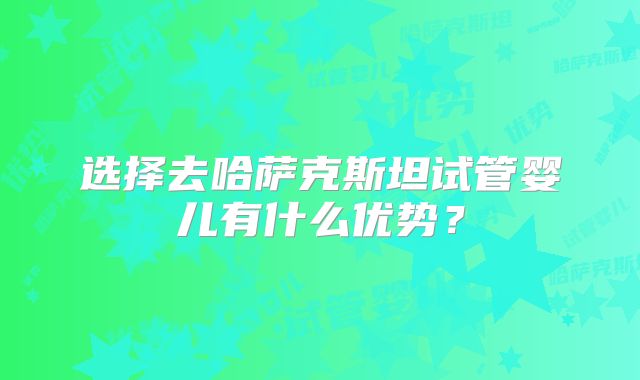 选择去哈萨克斯坦试管婴儿有什么优势？
