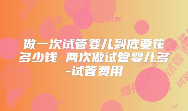 做一次试管婴儿到底要花多少钱 两次做试管婴儿多-试管费用