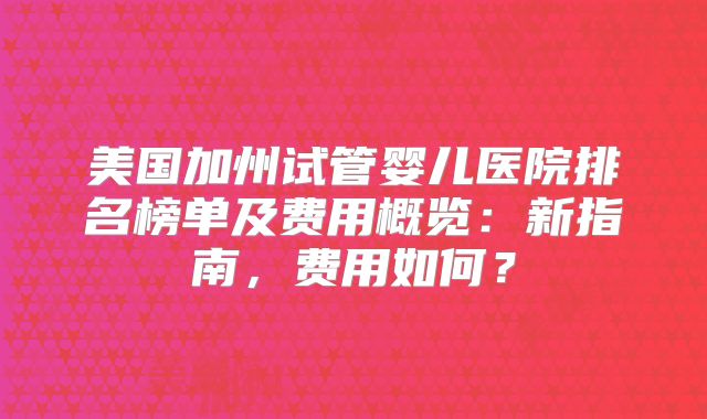 美国加州试管婴儿医院排名榜单及费用概览：新指南，费用如何？