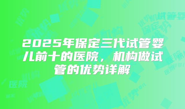 2025年保定三代试管婴儿前十的医院，机构做试管的优势详解