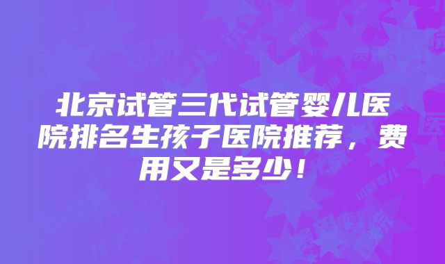北京试管三代试管婴儿医院排名生孩子医院推荐，费用又是多少！
