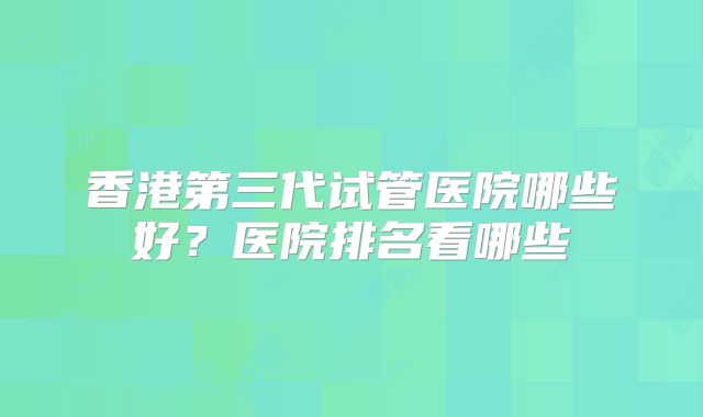 香港第三代试管医院哪些好？医院排名看哪些