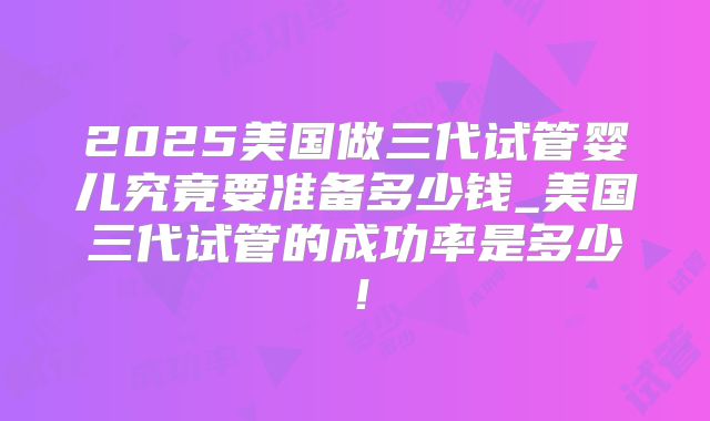 2025美国做三代试管婴儿究竟要准备多少钱_美国三代试管的成功率是多少！