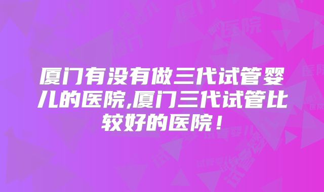 厦门有没有做三代试管婴儿的医院,厦门三代试管比较好的医院！