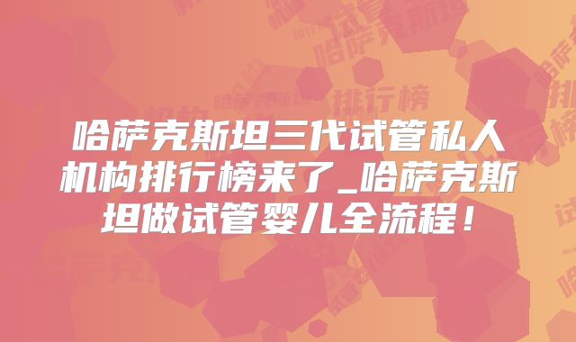 哈萨克斯坦三代试管私人机构排行榜来了_哈萨克斯坦做试管婴儿全流程！