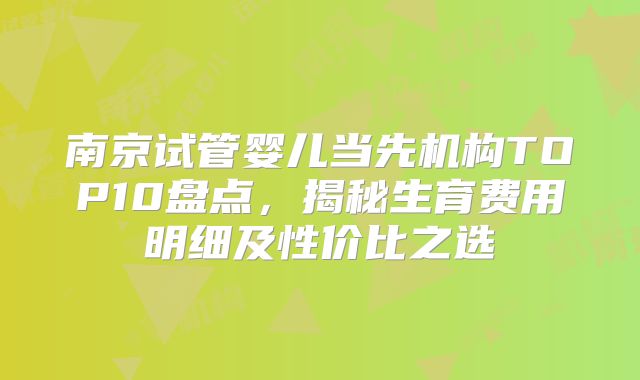 南京试管婴儿当先机构TOP10盘点，揭秘生育费用明细及性价比之选