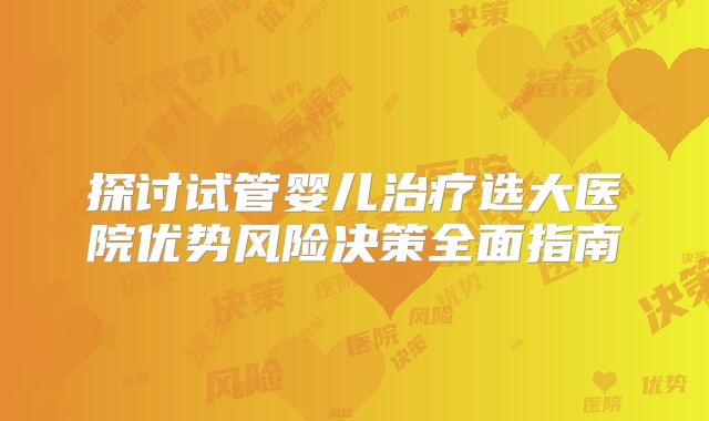 探讨试管婴儿治疗选大医院优势风险决策全面指南