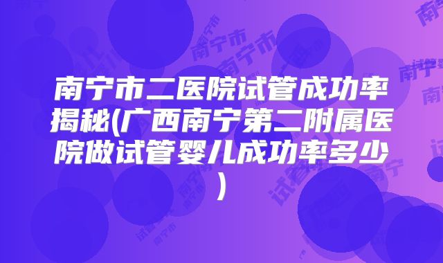 南宁市二医院试管成功率揭秘(广西南宁第二附属医院做试管婴儿成功率多少)