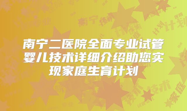 南宁二医院全面专业试管婴儿技术详细介绍助您实现家庭生育计划