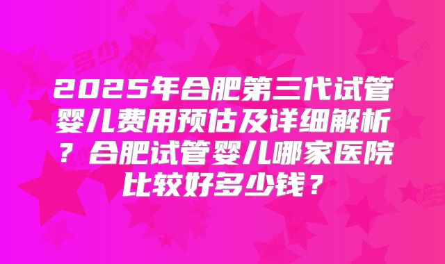 2025年合肥第三代试管婴儿费用预估及详细解析？合肥试管婴儿哪家医院比较好多少钱？