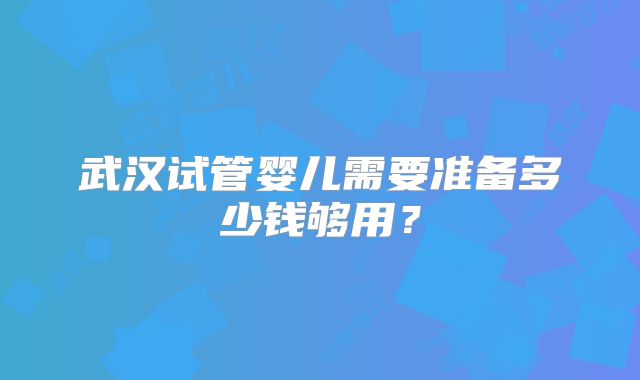 武汉试管婴儿需要准备多少钱够用？
