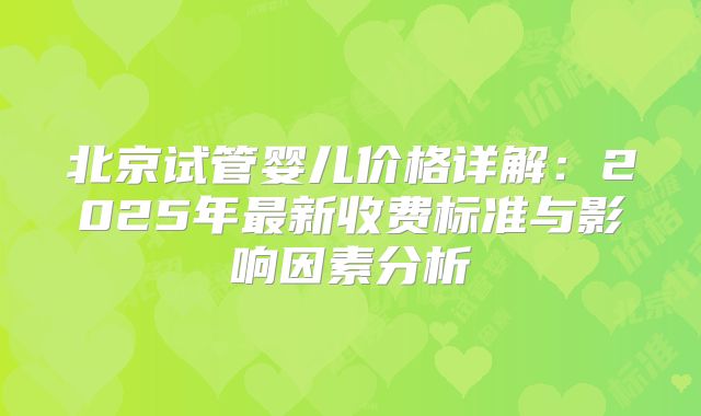 北京试管婴儿价格详解：2025年最新收费标准与影响因素分析
