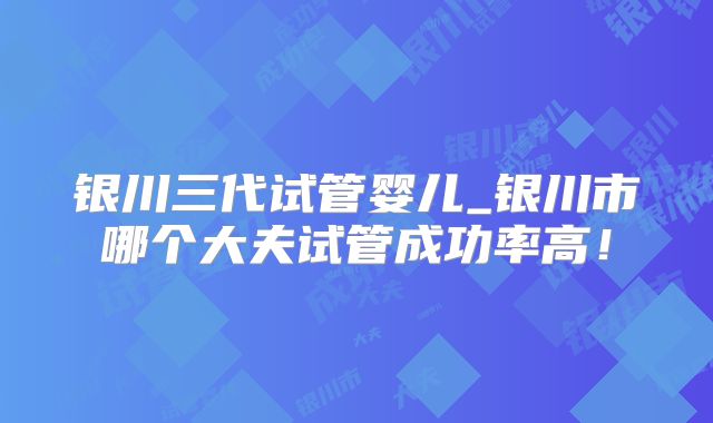 银川三代试管婴儿_银川市哪个大夫试管成功率高！