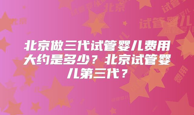 北京做三代试管婴儿费用大约是多少？北京试管婴儿第三代？