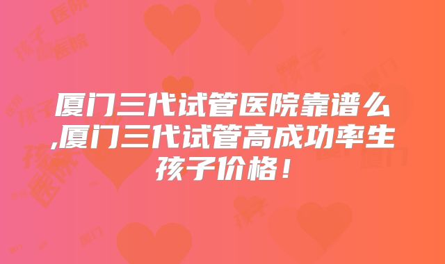 厦门三代试管医院靠谱么,厦门三代试管高成功率生孩子价格！