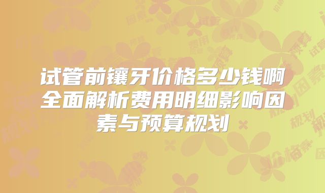 试管前镶牙价格多少钱啊全面解析费用明细影响因素与预算规划
