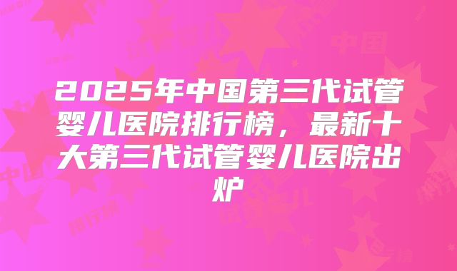 2025年中国第三代试管婴儿医院排行榜,最新十大第三代试管婴儿医院出炉