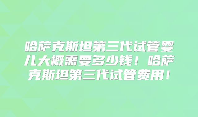 哈萨克斯坦第三代试管婴儿大概需要多少钱!哈萨克斯坦第三代试管费用!