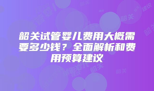 韶关试管婴儿费用大概需要多少钱？全面解析和费用预算建议