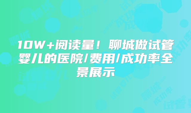 10W+阅读量！聊城做试管婴儿的医院/费用/成功率全景展示
