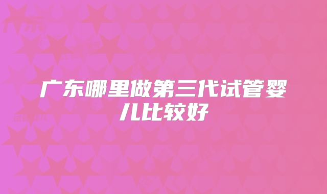 广东哪里做第三代试管婴儿比较好