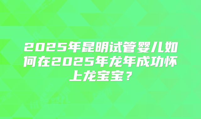 2025年昆明试管婴儿如何在2025年龙年成功怀上龙宝宝?