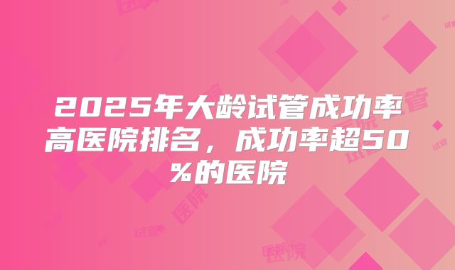 2025年大龄试管成功率高医院排名,成功率超50%的医院