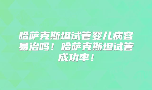 哈萨克斯坦试管婴儿病容易治吗！哈萨克斯坦试管成功率！