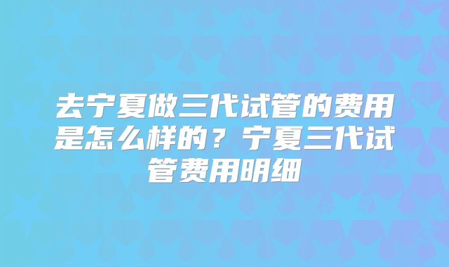 去宁夏做三代试管的费用是怎么样的？宁夏三代试管费用明细