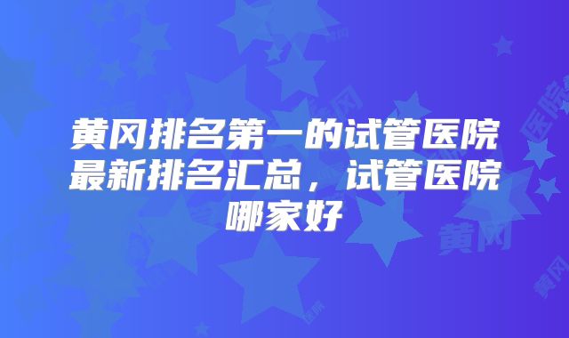 黄冈排名第一的试管医院最新排名汇总，试管医院哪家好