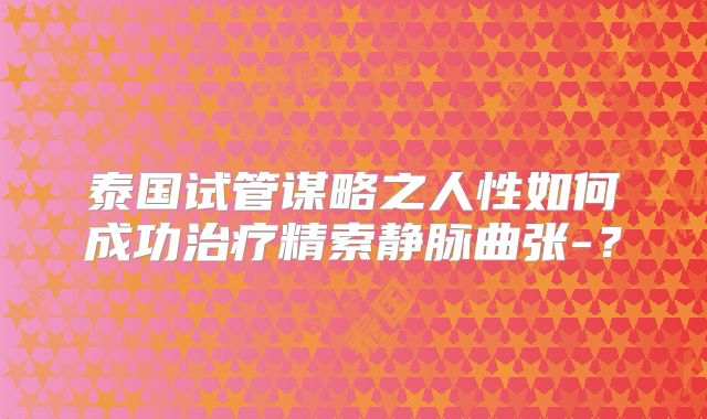 泰国试管谋略之人性如何成功治疗精索静脉曲张-？