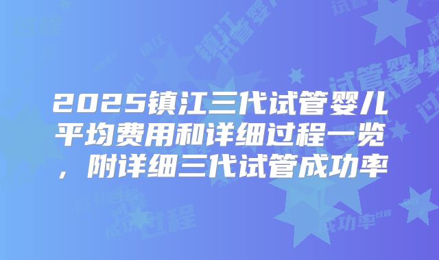 2025镇江三代试管婴儿平均费用和详细过程一览，附详细三代试管成功率